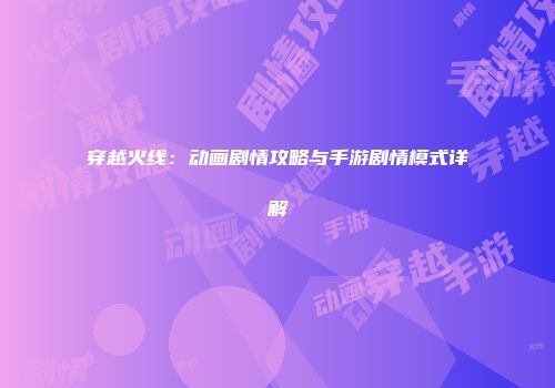 穿越火线：动画剧情攻略与手游剧情模式详解