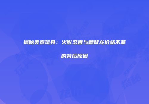 揭秘美泰玩具：火影忍者与棘背龙价格不菲的背后原因