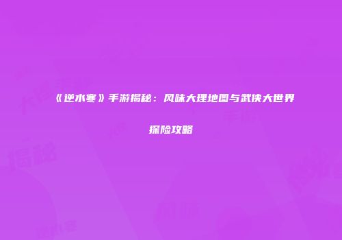 《逆水寒》手游揭秘：风味大理地图与武侠大世界探险攻略
