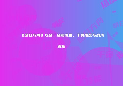 《明日方舟》攻略：技能设置、干员搭配与战术解析