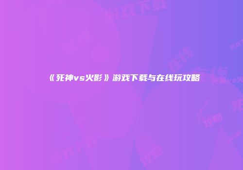 《死神vs火影》游戏下载与在线玩攻略