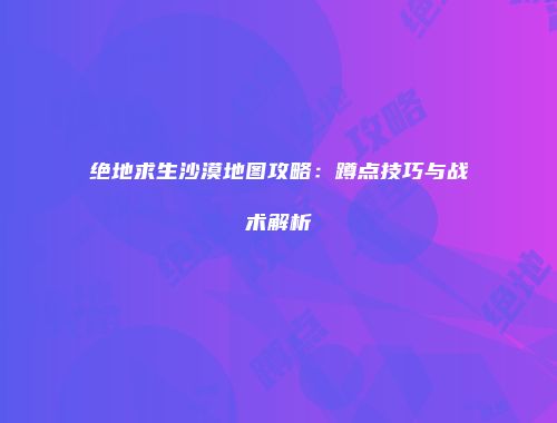 绝地求生沙漠地图攻略：蹲点技巧与战术解析