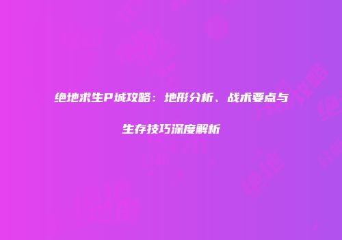 绝地求生P城攻略：地形分析、战术要点与生存技巧深度解析