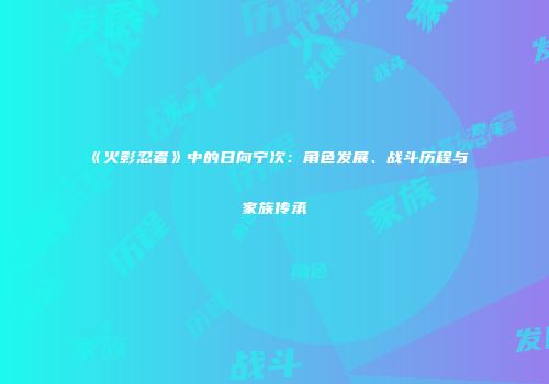 《火影忍者》中的日向宁次：角色发展、战斗历程与家族传承