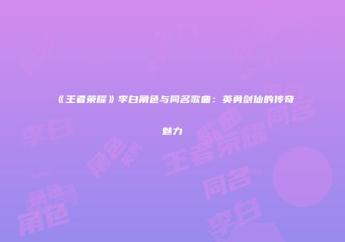 《王者荣耀》李白角色与同名歌曲：英勇剑仙的传奇魅力