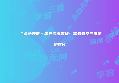 《永劫无间》角色深度解析：李君君及三排策略探讨