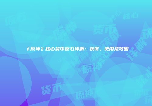 《原神》核心货币原石详解：获取、使用及攻略