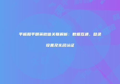 平板和平精英微信关联解析：数据互通、登录设置及实名认证