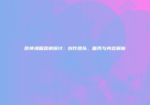 原神漫画营销探讨：创作团队、画风与内容解析