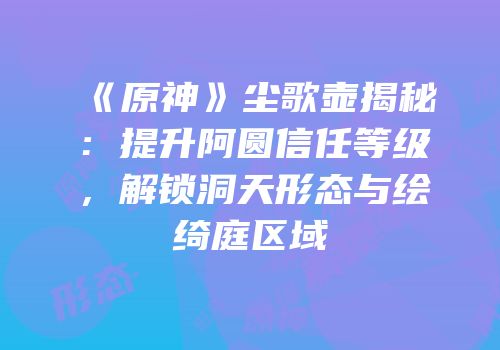 《原神》尘歌壶揭秘：提升阿圆信任等级，解锁洞天形态与绘绮庭区域