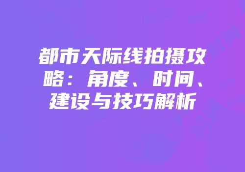 都市天际线拍摄攻略：角度、时间、建设与技巧解析