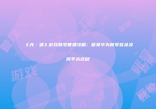 《光·遇》游戏账号管理攻略：避免华为账号登录及跨平台迁移