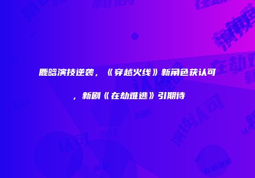鹿晗演技逆袭，《穿越火线》新角色获认可，新剧《在劫难逃》引期待
