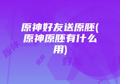 原神好友送原胚(原神原胚有什么用)