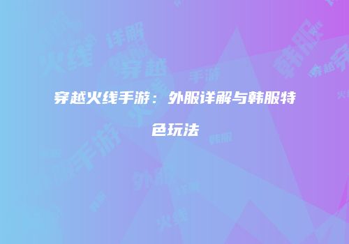 穿越火线手游：外服详解与韩服特色玩法