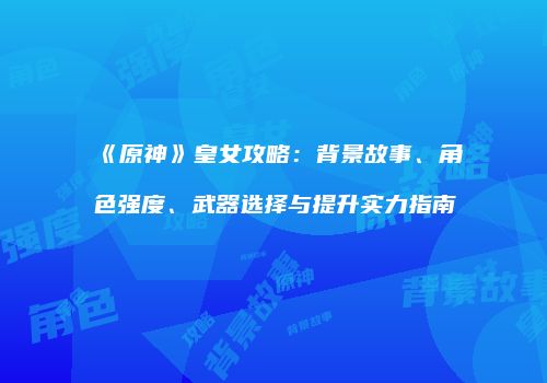 《原神》皇女攻略：背景故事、角色强度、武器选择与提升实力指南