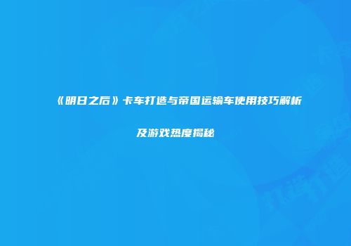 《明日之后》卡车打造与帝国运输车使用技巧解析及游戏热度揭秘