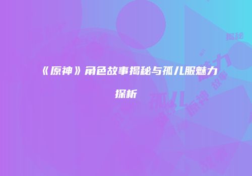 《原神》角色故事揭秘与孤儿服魅力探析