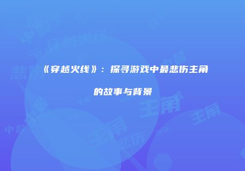 《穿越火线》：探寻游戏中最悲伤主角的故事与背景