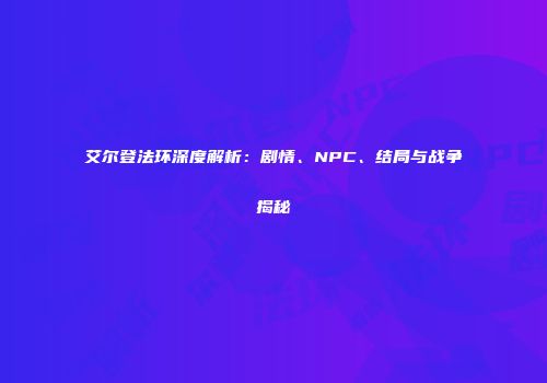 艾尔登法环深度解析：剧情、NPC、结局与战争揭秘