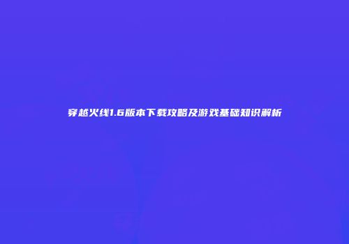 穿越火线1.6版本下载攻略及游戏基础知识解析