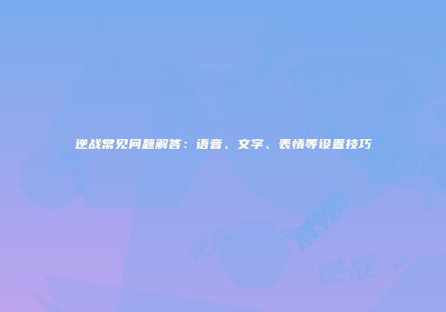 逆战常见问题解答：语音、文字、表情等设置技巧