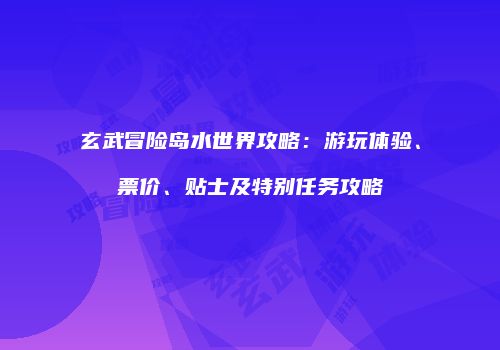玄武冒险岛水世界攻略：游玩体验、票价、贴士及特别任务攻略
