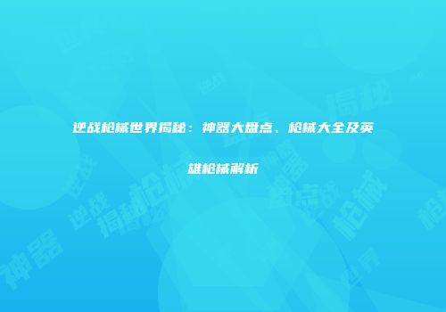 逆战枪械世界揭秘：神器大盘点、枪械大全及英雄枪械解析