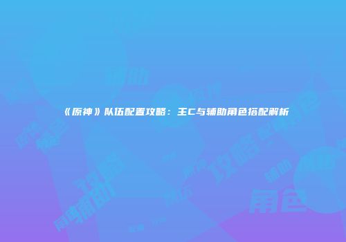 《原神》队伍配置攻略：主C与辅助角色搭配解析