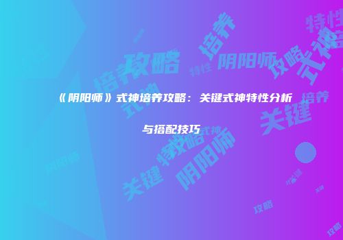 《阴阳师》式神培养攻略：关键式神特性分析与搭配技巧