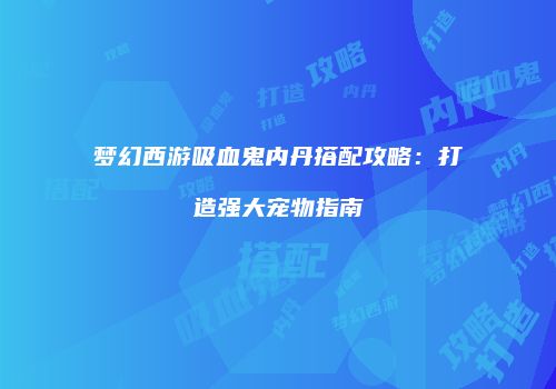 梦幻西游吸血鬼内丹搭配攻略：打造强大宠物指南