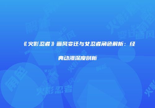 《火影忍者》画风变迁与女忍者角色解析：经典动漫深度剖析