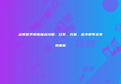 战舰世界舰船加点攻略：日系、苏航、巡洋舰等多类别解析