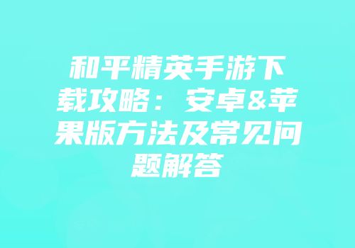 和平精英手游下载攻略：安卓&苹果版方法及常见问题解答