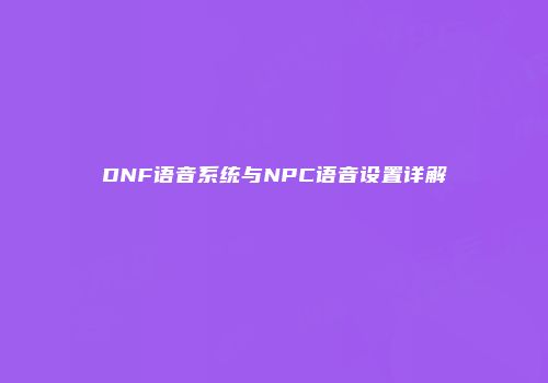 DNF语音系统与NPC语音设置详解