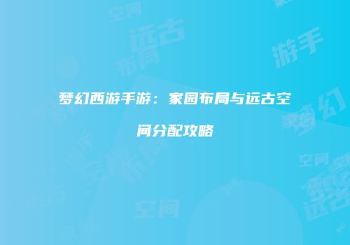 梦幻西游手游：家园布局与远古空间分配攻略