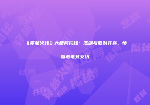 《穿越火线》大结局揭秘：悲剧与胜利并存，情感与电竞交织