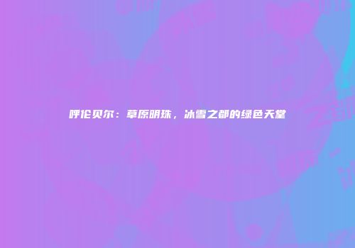 呼伦贝尔：草原明珠，冰雪之都的绿色天堂