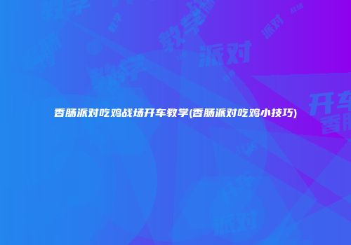 香肠派对吃鸡战场开车教学(香肠派对吃鸡小技巧)
