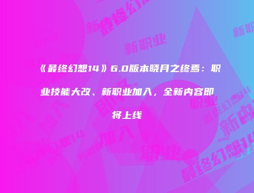《最终幻想14》6.0版本晓月之终焉：职业技能大改、新职业加入，全新内容即将上线