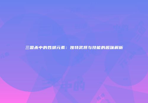 三国杀中的姓胡元素：独特武将与技能的趣味解析