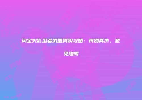 淘宝火影忍者武器网购攻略：辨别真伪，避免陷阱