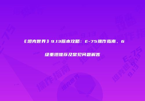 《坦克世界》9.13版本攻略：E-75操作指南、6级重坦推荐及常见问题解答