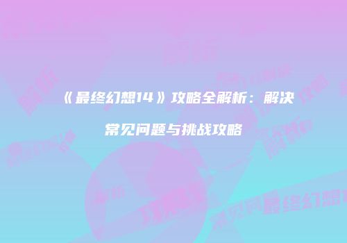 《最终幻想14》攻略全解析：解决常见问题与挑战攻略