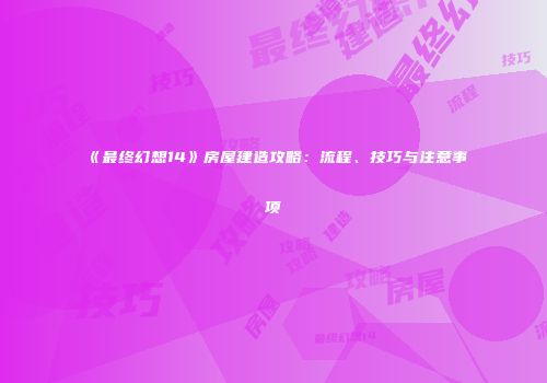 《最终幻想14》房屋建造攻略：流程、技巧与注意事项