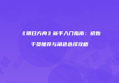 《明日方舟》新手入门指南：初始干员推荐与角色选择攻略