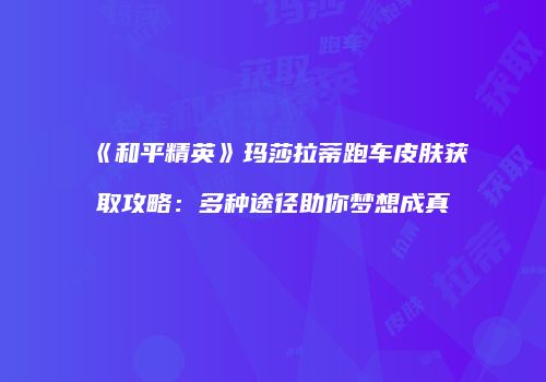 《和平精英》玛莎拉蒂跑车皮肤获取攻略：多种途径助你梦想成真