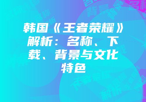 韩国《王者荣耀》解析：名称、下载、背景与文化特色