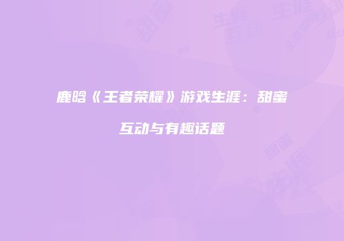 鹿晗《王者荣耀》游戏生涯：甜蜜互动与有趣话题