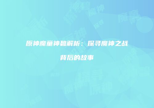 原神魔童神碧解析：探寻魔神之战背后的故事